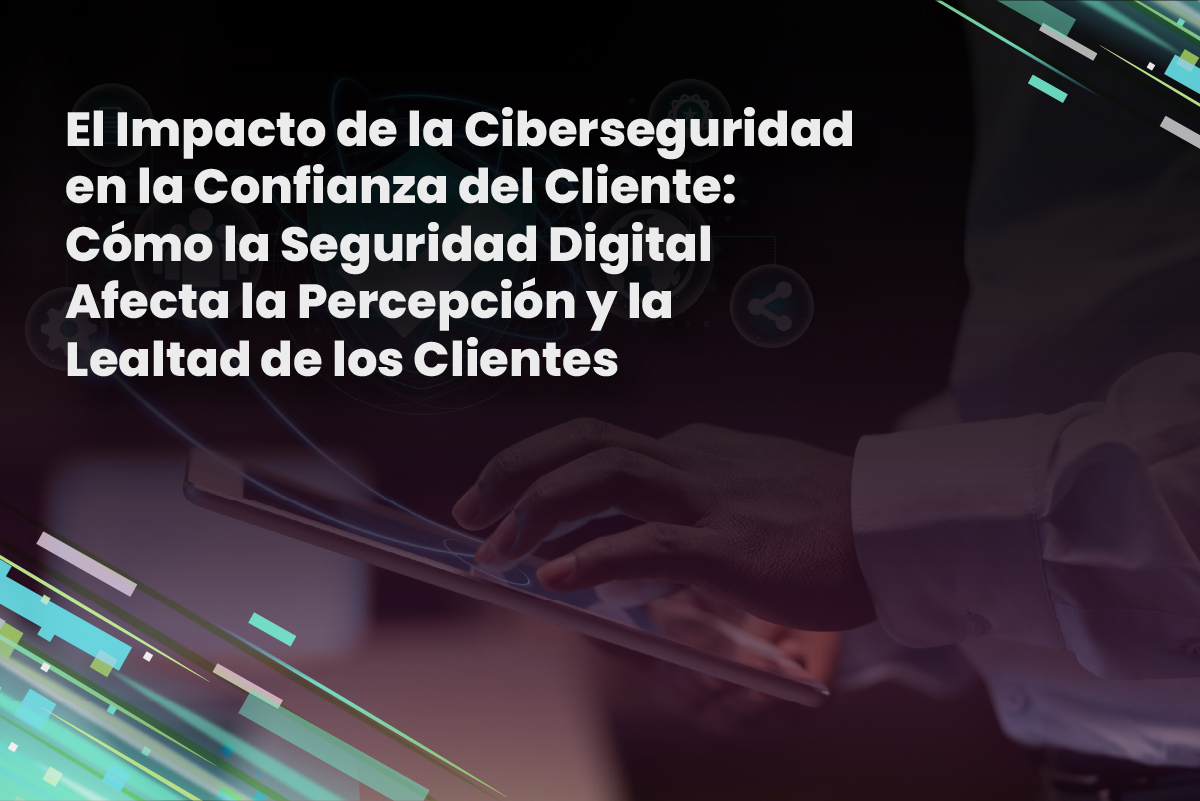 El Impacto de la Ciberseguridad en la Confianza del Cliente: Cómo la Seguridad Digital Afecta la Percepción y la Lealtad de los Clientes